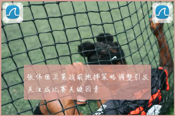 张伟丽卫冕战前抱摔策略调整引发关注成比赛关键因素