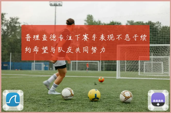 普理查德专注下赛季表现不急于续约希望与队友共同努力