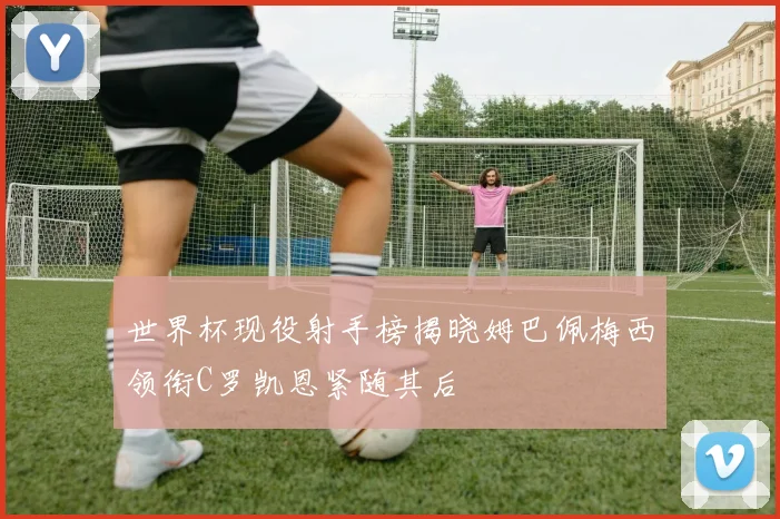 世界杯现役射手榜揭晓姆巴佩梅西领衔C罗凯恩紧随其后