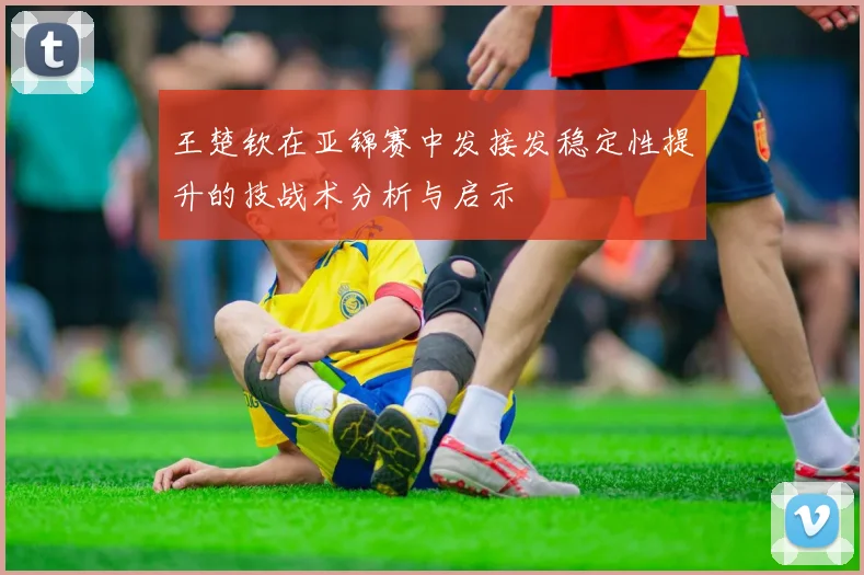 王楚钦在亚锦赛中发接发稳定性提升的技战术分析与启示