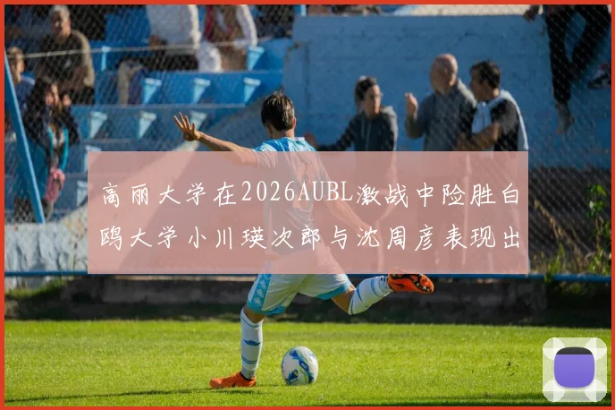高丽大学在2026AUBL激战中险胜白鸥大学小川瑛次郎与沈周彦表现出色
