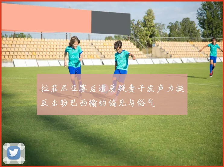 拉菲尼亚赛后遭质疑妻子发声力挺反击盼巴西输的偏见与俗气