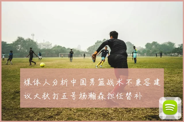 媒体人分析中国男篮战术不兼容建议大秋打五号杨瀚森担任替补